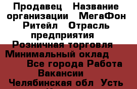 Продавец › Название организации ­ МегаФон Ритейл › Отрасль предприятия ­ Розничная торговля › Минимальный оклад ­ 25 000 - Все города Работа » Вакансии   . Челябинская обл.,Усть-Катав г.